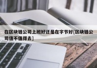 在区块链公司上班好还是在字节好[区块链公司值不值得去]