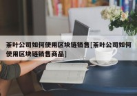 茶叶公司如何使用区块链销售[茶叶公司如何使用区块链销售商品]