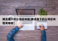 腾讯旗下的公司区块链[腾讯旗下的公司区块链有哪些]